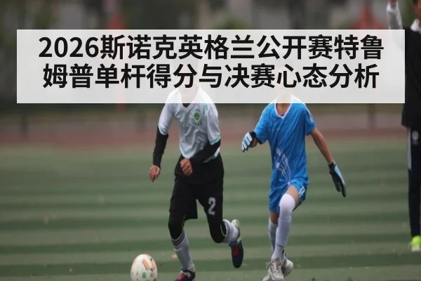 2026斯诺克英格兰公开赛特鲁姆普单杆得分与决赛心态分析